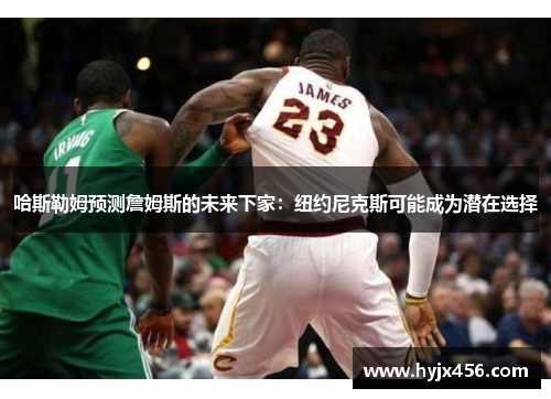哈斯勒姆预测詹姆斯的未来下家：纽约尼克斯可能成为潜在选择